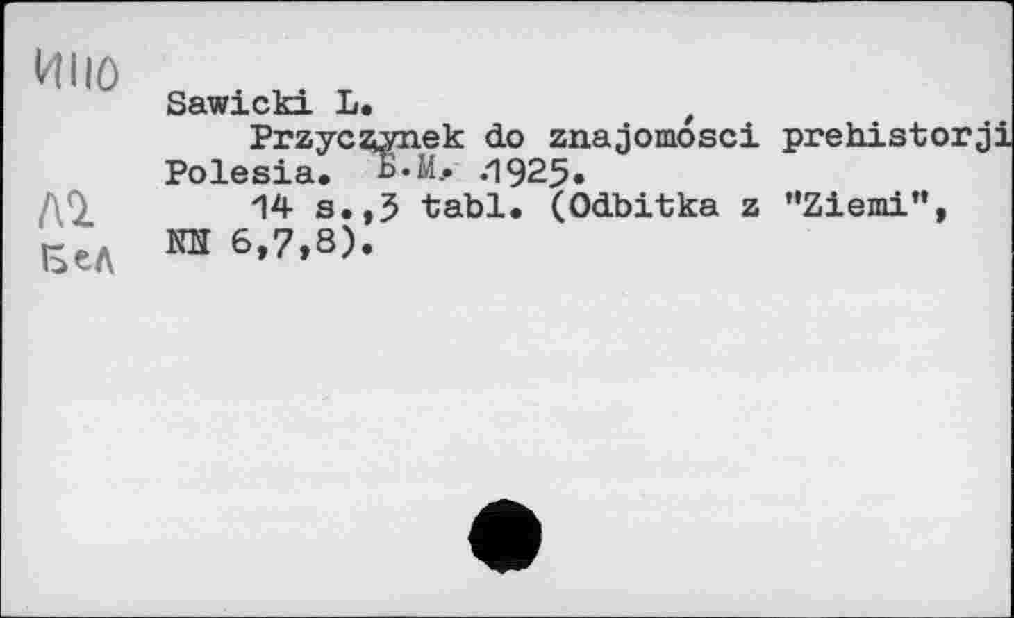 ﻿И110
ЛІ
Sawicki L.	t
Przyczynek do znajomosci prehist' Polesia. В.Мл .1925«
14 s.,3 tabl. (Odbitka z ’’Ziemi" КЇЇ 6,7,8).